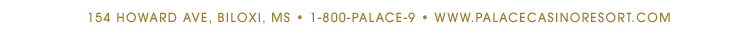 154 Howard Ave, Biloxi, MS, 1-800-palace-9 - www.palacecasinoresort.com